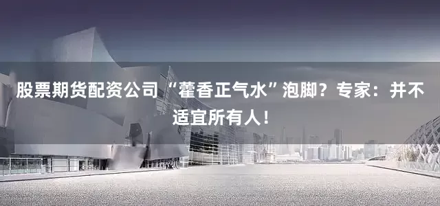 股票期货配资公司 “藿香正气水”泡脚？专家：并不适宜所有人！