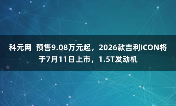 科元网  预售9.08万元起，2026款吉利ICON将于7月11日上市，1.5T发动机