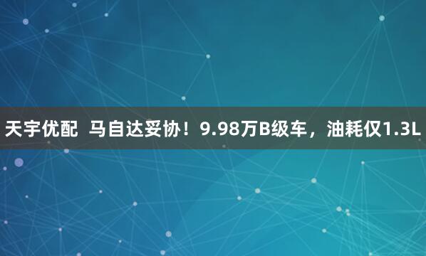 天宇优配  马自达妥协！9.98万B级车，油耗仅1.3L