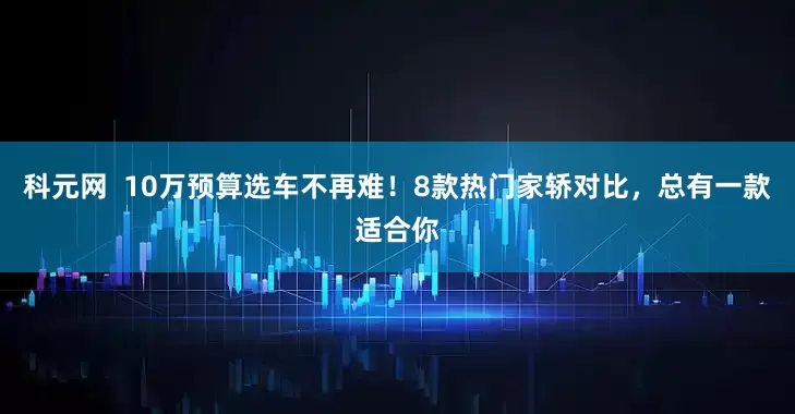 科元网  10万预算选车不再难！8款热门家轿对比，总有一款适合你