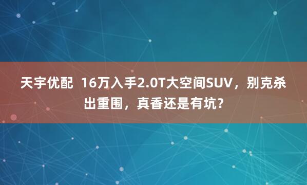 天宇优配  16万入手2.0T大空间SUV，别克杀出重围，真香还是有坑？