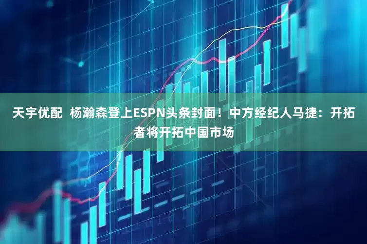 天宇优配  杨瀚森登上ESPN头条封面！中方经纪人马捷：开拓者将开拓中国市场