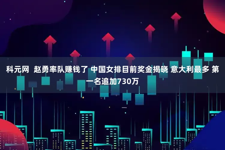 科元网  赵勇率队赚钱了 中国女排目前奖金揭晓 意大利最多 第一名追加730万