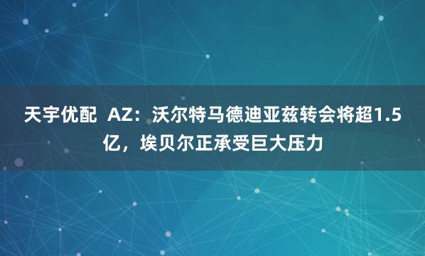 天宇优配  AZ：沃尔特马德迪亚兹转会将超1.5亿，埃贝尔正承受巨大压力