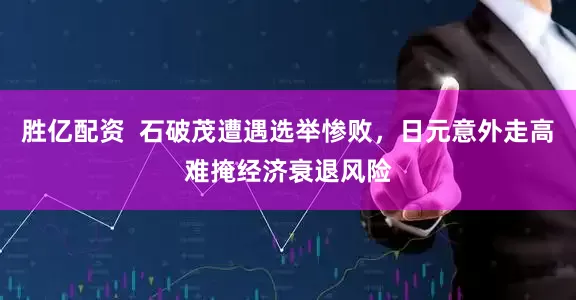 胜亿配资  石破茂遭遇选举惨败，日元意外走高难掩经济衰退风险