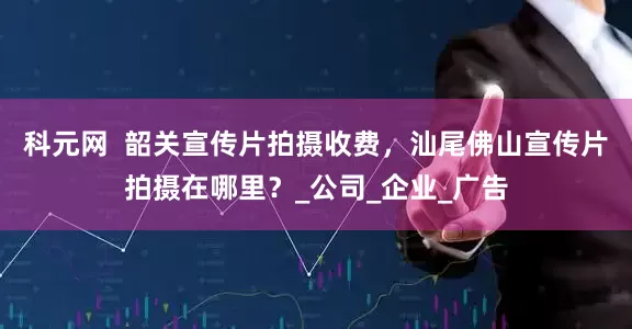 科元网  韶关宣传片拍摄收费，汕尾佛山宣传片拍摄在哪里？_公司_企业_广告