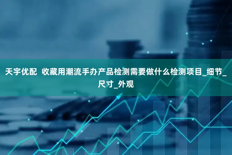 天宇优配  收藏用潮流手办产品检测需要做什么检测项目_细节_尺寸_外观