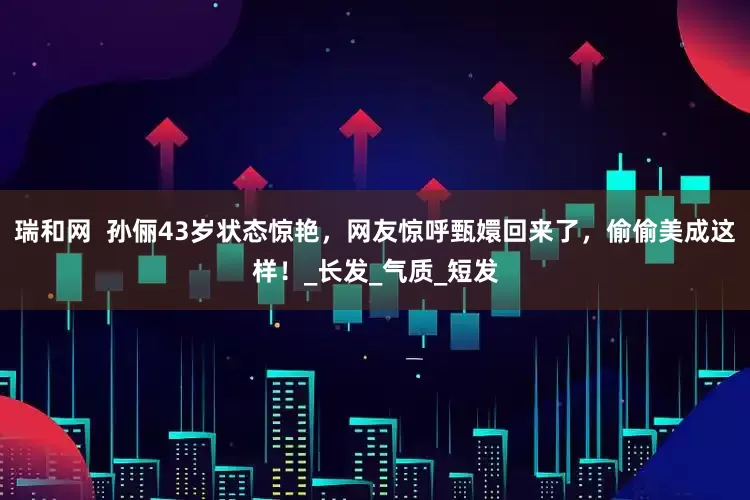 瑞和网  孙俪43岁状态惊艳，网友惊呼甄嬛回来了，偷偷美成这样！_长发_气质_短发
