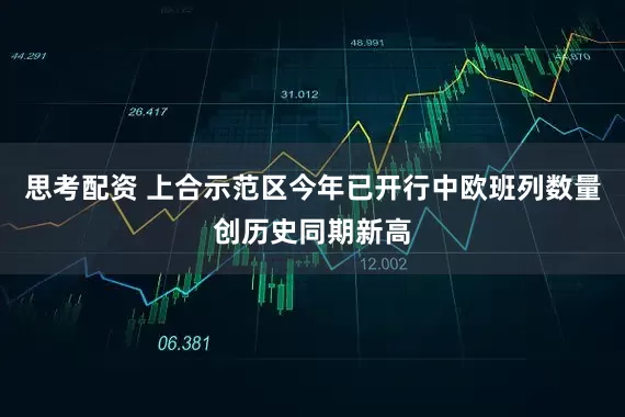 思考配资 上合示范区今年已开行中欧班列数量创历史同期新高