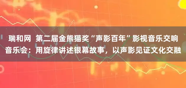 瑞和网  第二届金熊猫奖“声影百年”影视音乐交响音乐会：用旋律讲述银幕故事，以声影见证文化交融