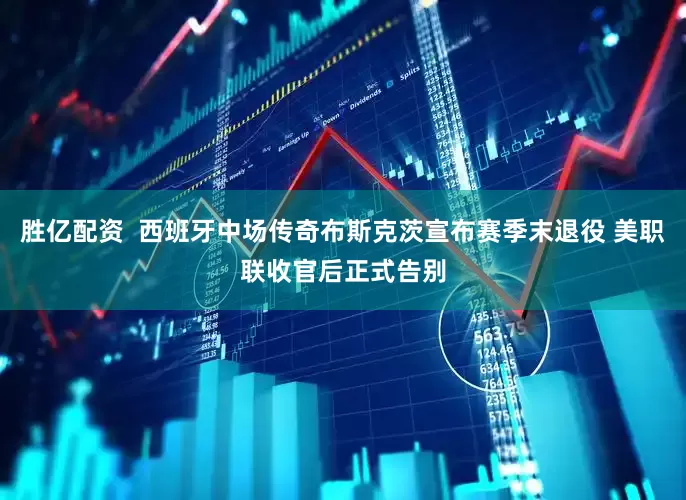 胜亿配资  西班牙中场传奇布斯克茨宣布赛季末退役 美职联收官后正式告别