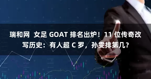 瑞和网  女足 GOAT 排名出炉！11 位传奇改写历史：有人超 C 罗，孙雯排第几？