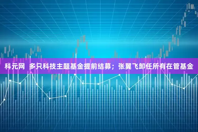 科元网 多只科技主题基金提前结募;张翼飞卸任所有在管基金